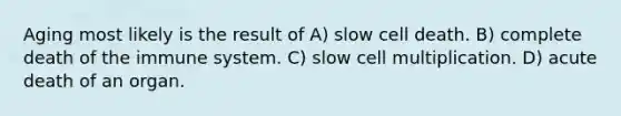 Aging most likely is the result of A) slow cell death. B) complete death of the immune system. C) slow cell multiplication. D) acute death of an organ.