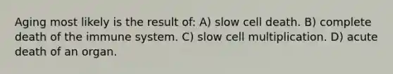 Aging most likely is the result of: A) slow cell death. B) complete death of the immune system. C) slow cell multiplication. D) acute death of an organ.