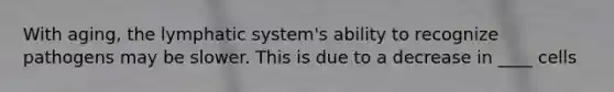 With aging, the lymphatic system's ability to recognize pathogens may be slower. This is due to a decrease in ____ cells