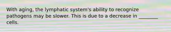 With aging, the lymphatic system's ability to recognize pathogens may be slower. This is due to a decrease in ________ cells.