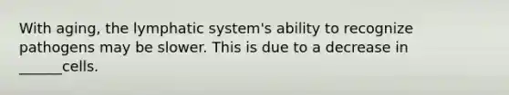 With aging, the lymphatic system's ability to recognize pathogens may be slower. This is due to a decrease in ______cells.