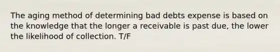 The aging method of determining bad debts expense is based on the knowledge that the longer a receivable is past due, the lower the likelihood of collection. T/F