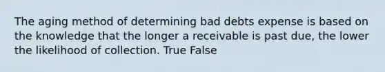 The aging method of determining bad debts expense is based on the knowledge that the longer a receivable is past due, the lower the likelihood of collection. True False