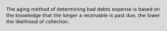 The aging method of determining bad debts expense is based on the knowledge that the longer a receivable is past due, the lower the likelihood of collection.