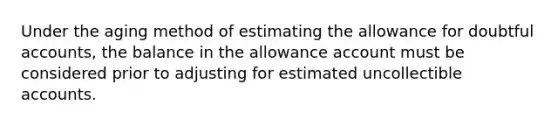 Under the aging method of estimating the allowance for doubtful accounts, the balance in the allowance account must be considered prior to adjusting for estimated uncollectible accounts.