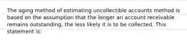 The aging method of estimating uncollectible accounts method is based on the assumption that the longer an account receivable remains outstanding, the less likely it is to be collected. This statement is: