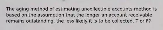 The aging method of estimating uncollectible accounts method is based on the assumption that the longer an account receivable remains outstanding, the less likely it is to be collected. T or F?