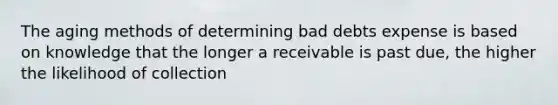 The aging methods of determining bad debts expense is based on knowledge that the longer a receivable is past due, the higher the likelihood of collection