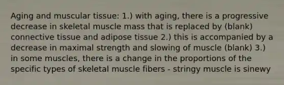 Aging and muscular tissue: 1.) with aging, there is a progressive decrease in skeletal muscle mass that is replaced by (blank) <a href='https://www.questionai.com/knowledge/kYDr0DHyc8-connective-tissue' class='anchor-knowledge'>connective tissue</a> and adipose tissue 2.) this is accompanied by a decrease in maximal strength and slowing of muscle (blank) 3.) in some muscles, there is a change in the proportions of the specific types of skeletal muscle fibers - stringy muscle is sinewy