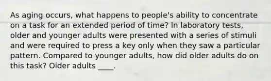 As aging occurs, what happens to people's ability to concentrate on a task for an extended period of time? In laboratory tests, older and younger adults were presented with a series of stimuli and were required to press a key only when they saw a particular pattern. Compared to younger adults, how did older adults do on this task? Older adults ____.