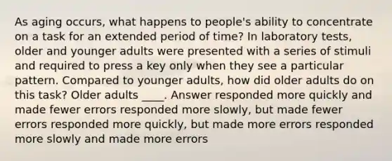 As aging occurs, what happens to people's ability to concentrate on a task for an extended period of time? In laboratory tests, older and younger adults were presented with a series of stimuli and required to press a key only when they see a particular pattern. Compared to younger adults, how did older adults do on this task? Older adults ____. Answer responded more quickly and made fewer errors responded more slowly, but made fewer errors responded more quickly, but made more errors responded more slowly and made more errors