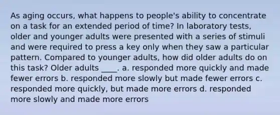 As aging occurs, what happens to people's ability to concentrate on a task for an extended period of time? In laboratory tests, older and younger adults were presented with a series of stimuli and were required to press a key only when they saw a particular pattern. Compared to younger adults, how did older adults do on this task? Older adults ____. a. responded more quickly and made fewer errors b. responded more slowly but made fewer errors c. responded more quickly, but made more errors d. responded more slowly and made more errors