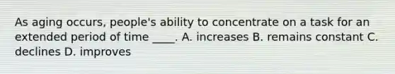 As aging occurs, people's ability to concentrate on a task for an extended period of time ____. A. increases B. remains constant C. declines D. improves