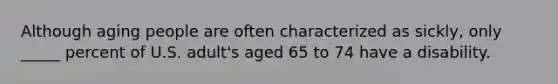 Although aging people are often characterized as sickly, only _____ percent of U.S. adult's aged 65 to 74 have a disability.