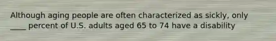 Although aging people are often characterized as sickly, only ____ percent of U.S. adults aged 65 to 74 have a disability