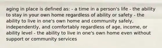 aging in place is defined as: - a time in a person's life - the ability to stay in your own home regardless of ability or safety - the ability to live in one's own home and community safely, independently, and comfortably regardless of age, income, or ability level - the ability to live in one's own home even without support or community services