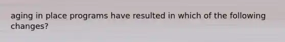 aging in place programs have resulted in which of the following changes?