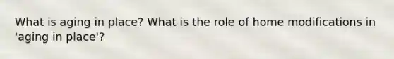What is aging in place? What is the role of home modifications in 'aging in place'?