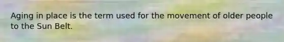Aging in place is the term used for the movement of older people to the Sun Belt.