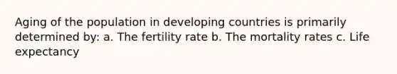 Aging of the population in developing countries is primarily determined by: a. The fertility rate b. The mortality rates c. Life expectancy