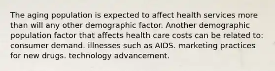 The aging population is expected to affect health services more than will any other demographic factor. Another demographic population factor that affects health care costs can be related to: consumer demand. illnesses such as AIDS. marketing practices for new drugs. technology advancement.