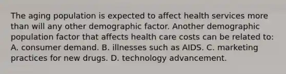 The aging population is expected to affect health services more than will any other demographic factor. Another demographic population factor that affects health care costs can be related to: A. consumer demand. B. illnesses such as AIDS. C. marketing practices for new drugs. D. technology advancement.