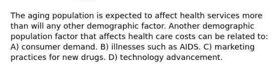 The aging population is expected to affect health services more than will any other demographic factor. Another demographic population factor that affects health care costs can be related to: A) consumer demand. B) illnesses such as AIDS. C) marketing practices for new drugs. D) technology advancement.