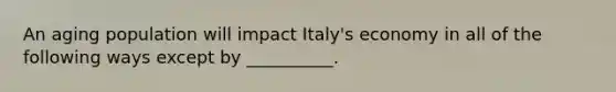 An aging population will impact Italy's economy in all of the following ways except by __________.