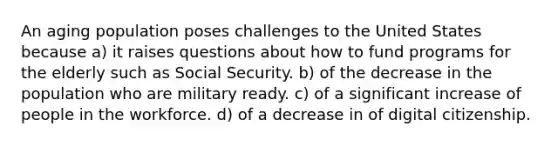 An aging population poses challenges to the United States because a) it raises questions about how to fund programs for the elderly such as Social Security. b) of the decrease in the population who are military ready. c) of a significant increase of people in the workforce. d) of a decrease in of digital citizenship.