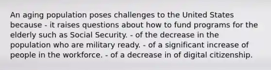 An aging population poses challenges to the United States because - it raises questions about how to fund programs for the elderly such as Social Security. - of the decrease in the population who are military ready. - of a significant increase of people in the workforce. - of a decrease in of digital citizenship.
