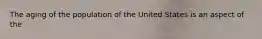 The aging of the population of the United States is an aspect of the