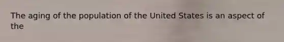 The aging of the population of the United States is an aspect of the