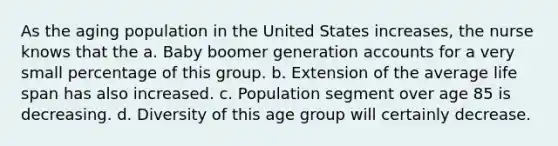 As the aging population in the United States increases, the nurse knows that the a. Baby boomer generation accounts for a very small percentage of this group. b. Extension of the average life span has also increased. c. Population segment over age 85 is decreasing. d. Diversity of this age group will certainly decrease.