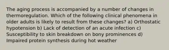 The aging process is accompanied by a number of changes in thermoregulation. Which of the following clinical phenomena in older adults is likely to result from these changes? a) Orthostatic hypotension b) Lack of detection of an acute infection c) Susceptibility to skin breakdown on bony prominences d) Impaired protein synthesis during hot weather