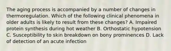 The aging process is accompanied by a number of changes in thermoregulation. Which of the following clinical phenomena in older adults is likely to result from these changes? A. Impaired protein synthesis during hot weather B. Orthostatic hypotension C. Susceptibility to skin breakdown on bony prominences D. Lack of detection of an acute infection