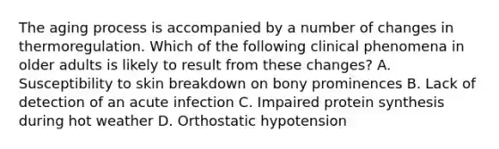 The aging process is accompanied by a number of changes in thermoregulation. Which of the following clinical phenomena in older adults is likely to result from these changes? A. Susceptibility to skin breakdown on bony prominences B. Lack of detection of an acute infection C. Impaired protein synthesis during hot weather D. Orthostatic hypotension