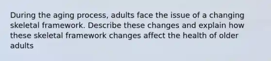 During the aging process, adults face the issue of a changing skeletal framework. Describe these changes and explain how these skeletal framework changes affect the health of older adults