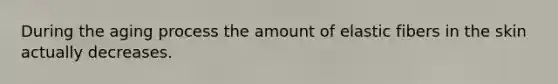 During the aging process the amount of elastic fibers in the skin actually decreases.
