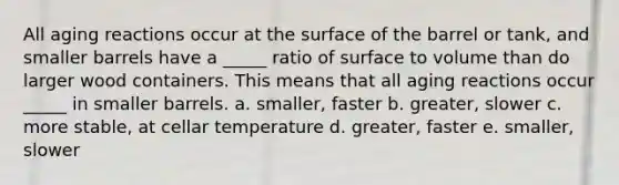 All aging reactions occur at the surface of the barrel or tank, and smaller barrels have a _____ ratio of surface to volume than do larger wood containers. This means that all aging reactions occur _____ in smaller barrels. a. smaller, faster b. greater, slower c. more stable, at cellar temperature d. greater, faster e. smaller, slower