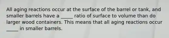 All aging reactions occur at the surface of the barrel or tank, and smaller barrels have a _____ ratio of surface to volume than do larger wood containers. This means that all aging reactions occur _____ in smaller barrels.