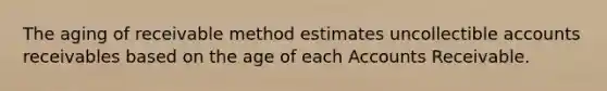 The aging of receivable method estimates uncollectible accounts receivables based on the age of each Accounts Receivable.