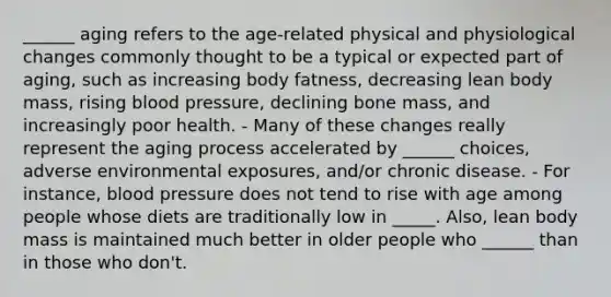 ______ aging refers to the age-related physical and physiological changes commonly thought to be a typical or expected part of aging, such as increasing body fatness, decreasing lean body mass, rising blood pressure, declining bone mass, and increasingly poor health. - Many of these changes really represent the aging process accelerated by ______ choices, adverse environmental exposures, and/or chronic disease. - For instance, blood pressure does not tend to rise with age among people whose diets are traditionally low in _____. Also, lean body mass is maintained much better in older people who ______ than in those who don't.