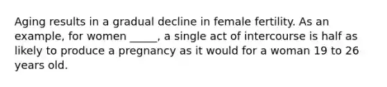 Aging results in a gradual decline in female fertility. As an example, for women _____, a single act of intercourse is half as likely to produce a pregnancy as it would for a woman 19 to 26 years old.