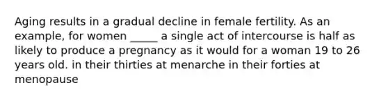 Aging results in a gradual decline in female fertility. As an example, for women _____ a single act of intercourse is half as likely to produce a pregnancy as it would for a woman 19 to 26 years old. in their thirties at menarche in their forties at menopause