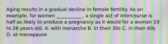 Aging results in a gradual decline in female fertility. As an example, for women ___________, a single act of intercourse is half as likely to produce a pregnancy as it would for a woman 19 to 26 years old. A. with menarche B. in their 30s C. in their 40s D. at menopause