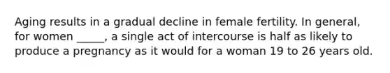 Aging results in a gradual decline in female fertility. In general, for women _____, a single act of intercourse is half as likely to produce a pregnancy as it would for a woman 19 to 26 years old.