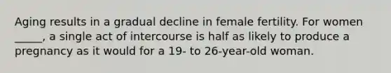 Aging results in a gradual decline in female fertility. For women _____, a single act of intercourse is half as likely to produce a pregnancy as it would for a 19- to 26-year-old woman.