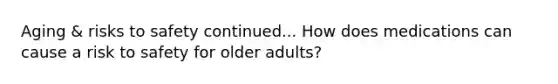 Aging & risks to safety continued... How does medications can cause a risk to safety for older adults?