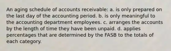 An aging schedule of accounts receivable: a. is only prepared on the last day of the accounting period. b. is only meaningful to the accounting department employees. c. arranges the accounts by the length of time they have been unpaid. d. applies percentages that are determined by the FASB to the totals of each category.