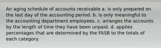 An aging schedule of accounts receivable a. is only prepared on the last day of the accounting period. b. is only meaningful to the accounting department employees. c. arranges the accounts by the length of time they have been unpaid. d. applies percentages that are determined by the FASB to the totals of each category.